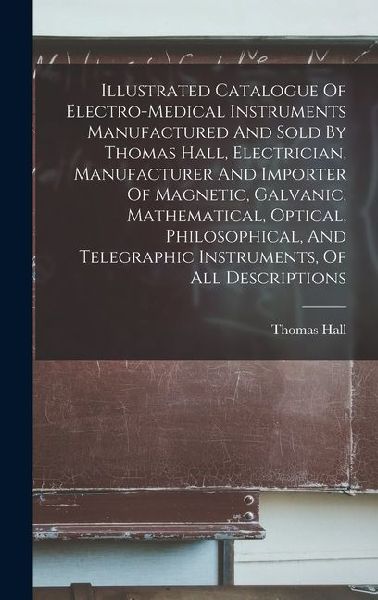 Illustrated Catalogue Of Electro-medical Instruments Manufactured And Sold By Thomas Hall, Electrician, Manufacturer And Importer Of Magnetic, Galvanic, Mathematical, Optical, Philosophical, And Telegraphic Instruments, Of All Descriptions