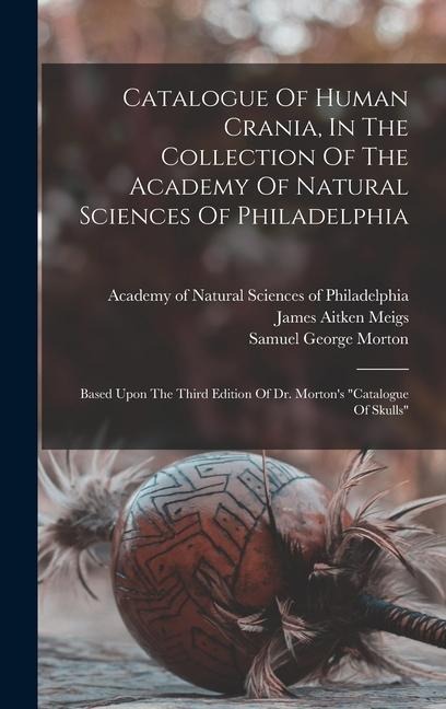 Catalogue Of Human Crania, In The Collection Of The Academy Of Natural Sciences Of Philadelphia: Based Upon The Third Edition Of Dr. Mortons catalog
