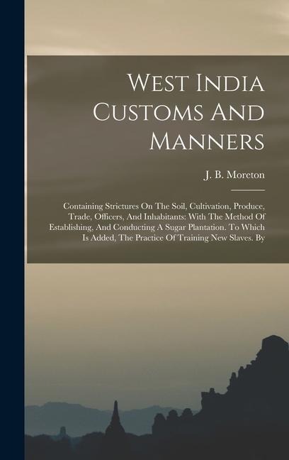 West India Customs And Manners: Containing Strictures On The Soil, Cultivation, Produce, Trade, Officers, And Inhabitants: With The Method Of Establishing, And Conducting A Sugar Plantation. To Which Is Added, The Practice Of Training New Slaves. By