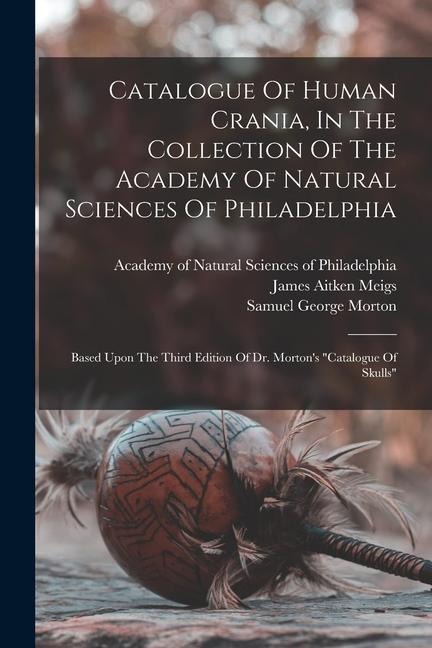 Catalogue Of Human Crania, In The Collection Of The Academy Of Natural Sciences Of Philadelphia: Based Upon The Third Edition Of Dr. Mortons catalog