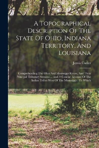 A Topographical Description Of The State Of Ohio, Indiana Territory, And Louisiana: Comprehending The Ohio And Mississippi Rivers, And Their Principal
