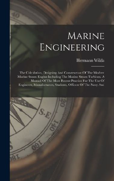 Marine Engineering: The Calculation, Designing And Construction Of The Modern Marine Steam Engine Including The Marine Steam Turbines. A Manual Of The Most Recent Practice For The Use Of Engineers, Manufacturers, Students, Officers Of The Navy And