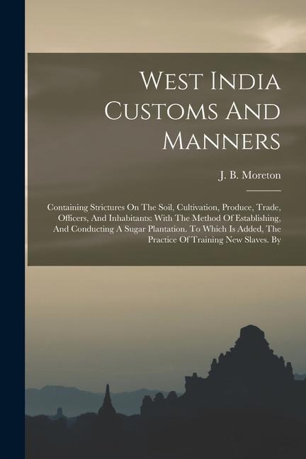 West India Customs And Manners: Containing Strictures On The Soil, Cultivation, Produce, Trade, Officers, And Inhabitants: With The Method Of Establishing, And Conducting A Sugar Plantation. To Which Is Added, The Practice Of Training New Slaves. By