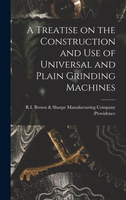A Treatise on the Construction and Use of Universal and Plain Grinding Machines