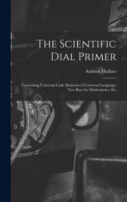 The Scientific Dial Primer: Containing Universal Code Elements of Universal Language, New Base for Mathematics, Etc