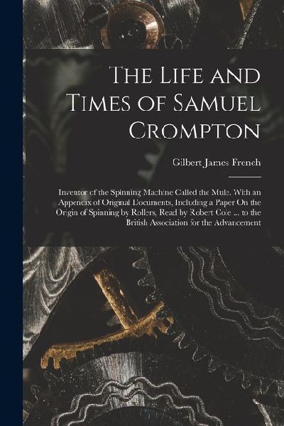 The Life and Times of Samuel Crompton: Inventor of the Spinning Machine Called the Mule. With an Appendix of Original Documents, Including a Paper On