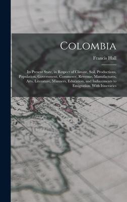 Colombia: Its Present State, in Respect of Climate, Soil, Productions, Population, Government, Commerce, Revenue, Manufactures, Arts, Literature, Manners, Education, and Inducements to Emigration. With Itineraries
