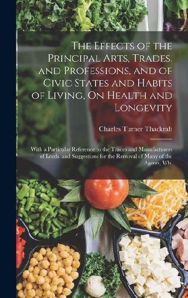 The Effects of the Principal Arts, Trades, and Professions, and of Civic States and Habits of Living, On Health and Longevity: With a Particular Reference to the Trades and Manufacturers of Leeds, and Suggestions for the Removal of Many of the Agents, Whi