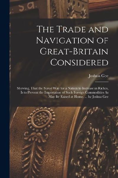 The Trade and Navigation of Great-Britain Considered: Shewing, That the Surest Way for a Nation to Increase in Riches, Is to Prevent the Importation o