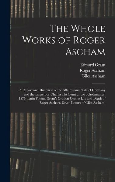 The Whole Works of Roger Ascham: A Report and Discourse of the Affaires and State of Germany and the Emperour Charles His Court ... the Scholemaster. 1570. Latin Poems. Grant's Oration On the Life and Death of Roger Ascham. Seven Letters of Giles Ascham,