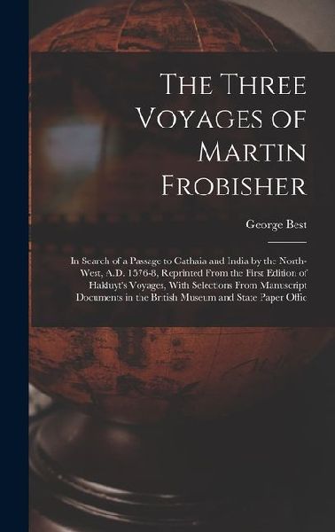 The Three Voyages of Martin Frobisher: In Search of a Passage to Cathaia and India by the North-West, A.D. 1576-8, Reprinted From the First Edition of Hakluyts Voyages, With Selections From Manuscript Documents in the British Museum and State Paper Offic