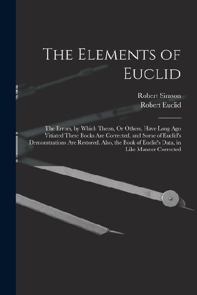 The Elements of Euclid: The Errors, by Which Theon, Or Others, Have Long Ago Vitiated These Books Are Corrected, and Some of Euclids Demonstr