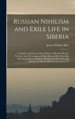 Russian Nihilism and Exile Life in Siberia: A Graphic and Chronological History of Russias Bloody Nemesis, and a Description of Exile Life in All Its True But Horrifying Phases, Being the Results of a Tour Through Russia and Siberia Made by the Author, W