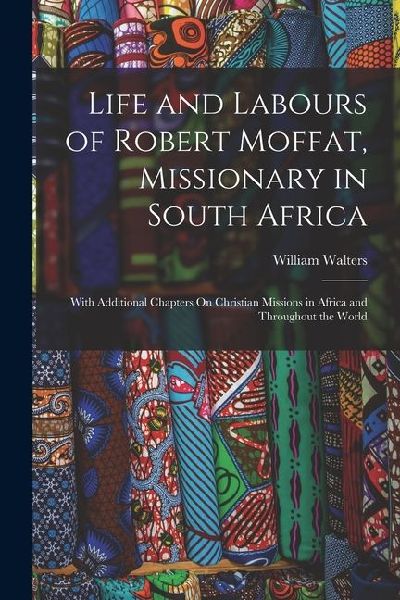 Life and Labours of Robert Moffat, Missionary in South Africa: With Additional Chapters On Christian Missions in Africa and Throughout the World