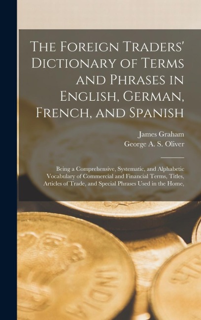 The Foreign Traders' Dictionary of Terms and Phrases in English, German, French, and Spanish: Being a Comprehensive, Systematic, and Alphabetic Vocabu