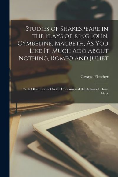Studies of Shakespeare in the Plays of King John, Cymbeline, Macbeth, As You Like It, Much Ado About Nothing, Romeo and Juliet: With Observations On t