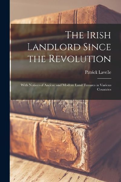 The Irish Landlord Since the Revolution: With Notices of Ancient and Modern Land Tenures in Various Countries