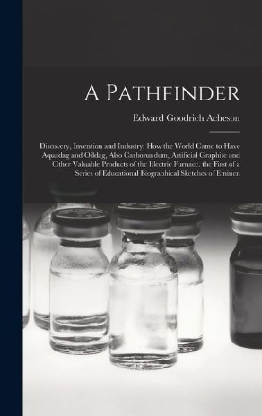 A Pathfinder: Discovery, Invention and Industry: How the World Came to Have Aquadag and Oildag, Also Carborundum, Artificial Graphite and Other Valuable Products of the Electric Furnace. the First of a Series of Educational Biographical Sketches of Eminen