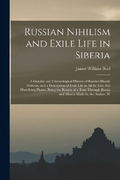 Russian Nihilism and Exile Life in Siberia: A Graphic and Chronological History of Russia's Bloody Nemesis, and a Description of Exile Life in All Its True But Horrifying Phases, Being the Results of a Tour Through Russia and Siberia Made by the Author, W