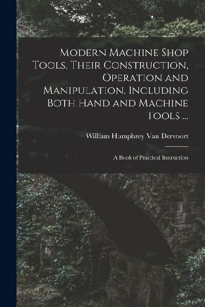 Modern Machine Shop Tools, Their Construction, Operation and Manipulation, Including Both Hand and Machine Tools ...: A Book of Practical Instruction