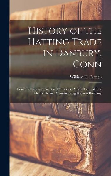 History of the Hatting Trade in Danbury, Conn: From Its Commencement in 1780 to the Present Time. With a Mercantile and Manufacturing Business Directo