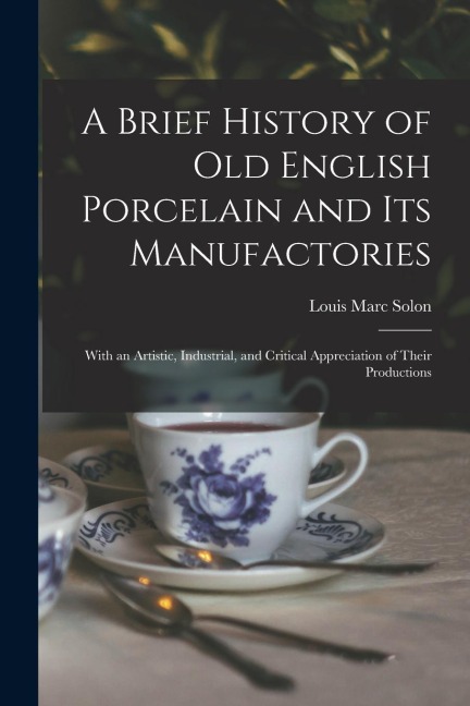 A Brief History of Old English Porcelain and Its Manufactories: With an Artistic, Industrial, and Critical Appreciation of Their Productions