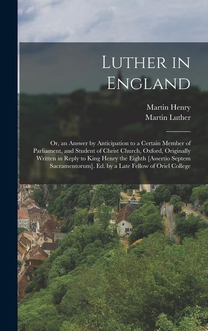 Luther in England: Or, an Answer by Anticipation to a Certain Member of Parliament, and Student of Christ Church, Oxford, Originally Written in Reply to King Henry the Eighth [Assertio Septem Sacramentorum]. Ed. by a Late Fellow of Oriel College