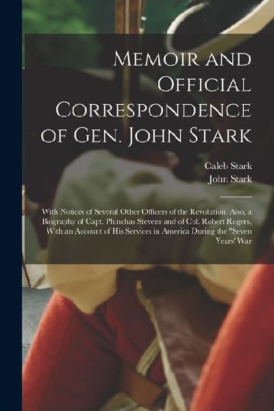 Memoir and Official Correspondence of Gen. John Stark: With Notices of Several Other Officers of the Revolution. Also, a Biography of Capt. Phinehas Stevens and of Col. Robert Rogers, With an Account of His Services in America During the Seven Years War