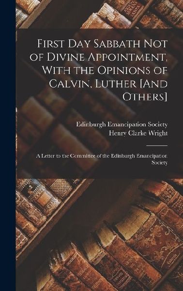 First Day Sabbath Not of Divine Appointment, With the Opinions of Calvin, Luther [And Others]: A Letter to the Committee of the Edinburgh Emancipation Society