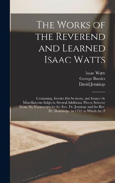 The Works of the Reverend and Learned Isaac Watts: Containing, Besides His Sermons, and Essays On Miscellaneous Subjects, Several Additional Pieces, Selected From His Manuscripts by the Rev. Dr. Jennings and the Rev. Dr. Doddridge, in 1753, to Which Are P