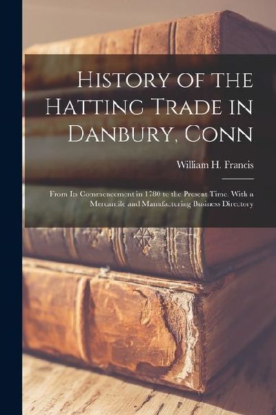 History of the Hatting Trade in Danbury, Conn: From Its Commencement in 1780 to the Present Time. With a Mercantile and Manufacturing Business Directo