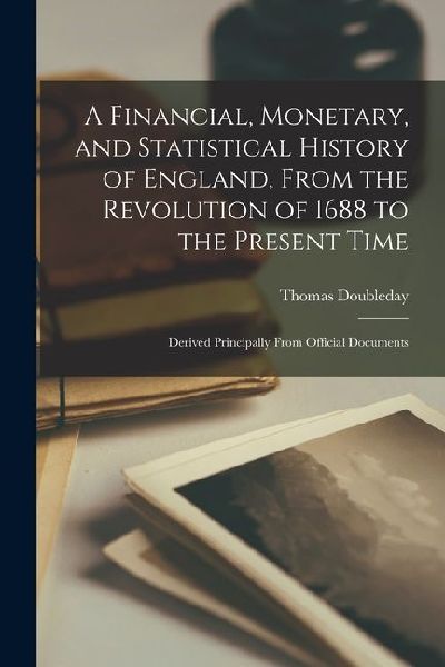 A Financial, Monetary, and Statistical History of England, From the Revolution of 1688 to the Present Time: Derived Principally From Official Document