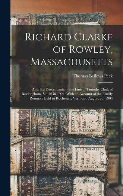 Richard Clarke of Rowley, Massachusetts: And His Descendants in the Line of Timothy Clark of Rockingham, Vt. 1638-1904. With an Account of the Family Reunion Held in Rochester, Vermont, August 30, 1904