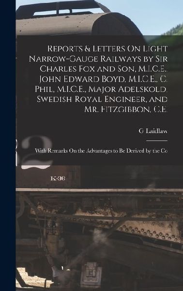 Reports & Letters On Light Narrow-Gauge Railways by Sir Charles Fox and Son, M.I.C.E., John Edward Boyd, M.I.C.E., C. Phil, M.I.C.E., Major Adelskold, Swedish Royal Engineer, and Mr. Fitzgibbon, C.E.: With Remarks On the Advantages to Be Derived by the Co