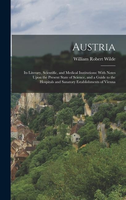 Austria: Its Literary, Scientific, and Medical Institutions: With Notes Upon the Present State of Science, and a Guide to the Hospitals and Sanatory Establishments of Vienna