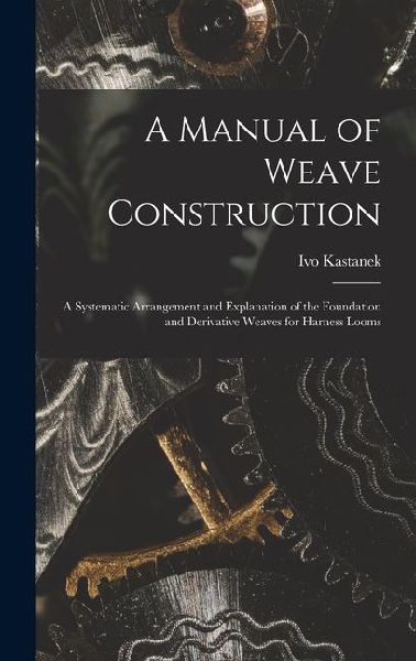 A Manual of Weave Construction: A Systematic Arrangement and Explanation of the Foundation and Derivative Weaves for Harness Looms