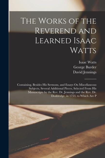 The Works of the Reverend and Learned Isaac Watts: Containing, Besides His Sermons, and Essays On Miscellaneous Subjects, Several Additional Pieces, Selected From His Manuscripts by the Rev. Dr. Jennings and the Rev. Dr. Doddridge, in 1753, to Which Are P