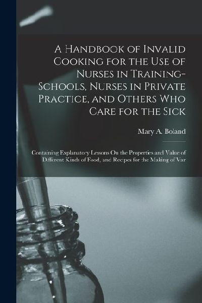 A Handbook of Invalid Cooking for the Use of Nurses in Training-Schools, Nurses in Private Practice, and Others Who Care for the Sick: Containing Expl