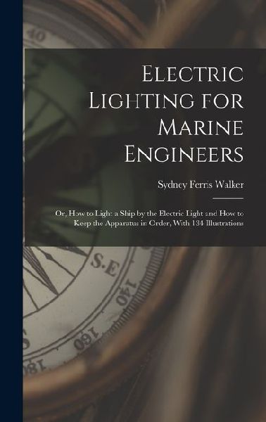 Electric Lighting for Marine Engineers: Or, How to Light a Ship by the Electric Light and How to Keep the Apparatus in Order, With 134 Illustrations