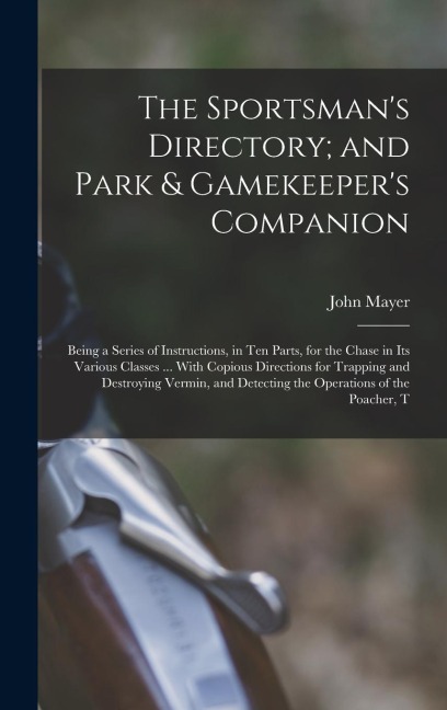 The Sportsman's Directory; and Park & Gamekeeper's Companion: Being a Series of Instructions, in Ten Parts, for the Chase in Its Various Classes ... With Copious Directions for Trapping and Destroying Vermin, and Detecting the Operations of the Poacher, T