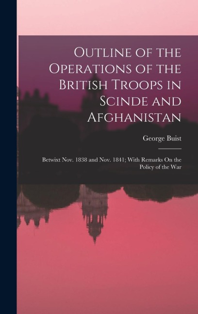 Outline of the Operations of the British Troops in Scinde and Afghanistan: Betwixt Nov. 1838 and Nov. 1841; With Remarks On the Policy of the War