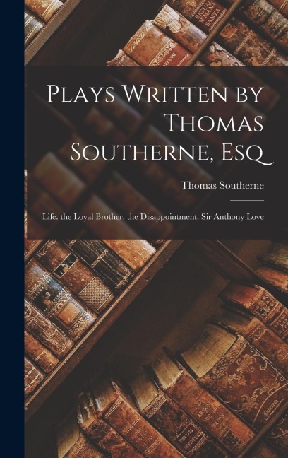 Plays Written by Thomas Southerne, Esq: Life. the Loyal Brother. the Disappointment. Sir Anthony Love