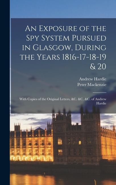 An Exposure of the Spy System Pursued in Glasgow, During the Years 1816-17-18-19 & 20: With Copies of the Original Letters, &c. &c. &c. of Andrew Hard