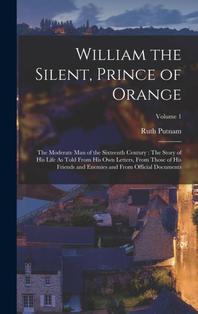 William the Silent, Prince of Orange: The Moderate Man of the Sixteenth Century: The Story of His Life As Told From His Own Letters, From Those of His Friends and Enemies and From Official Documents; Volume 1