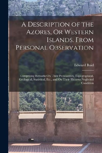 A Description of the Azores, Or Western Islands. From Personal Observation: Comprising Remarks On Their Peculiarities, Topographical, Geological, Stat
