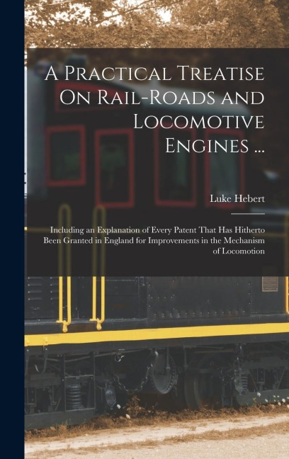 A Practical Treatise On Rail-Roads and Locomotive Engines ...: Including an Explanation of Every Patent That Has Hitherto Been Granted in England for Improvements in the Mechanism of Locomotion