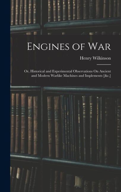 Engines of War: Or, Historical and Experimental Observations On Ancient and Modern Warlike Machines and Implements [&c.]
