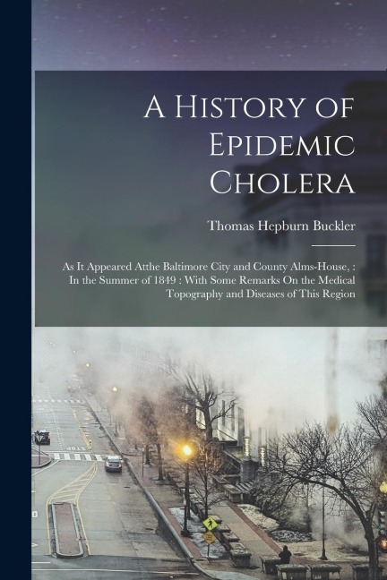 A History of Epidemic Cholera: As It Appeared Atthe Baltimore City and County Alms-House,: In the Summer of 1849: With Some Remarks On the Medical To