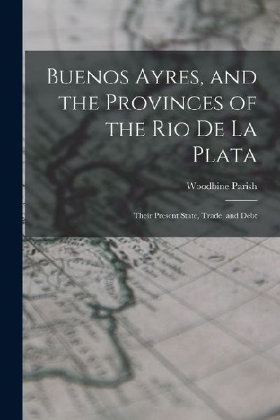 Buenos Ayres, and the Provinces of the Rio De La Plata: Their Present State, Trade, and Debt