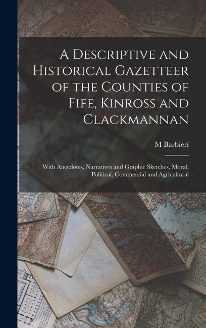 A Descriptive and Historical Gazetteer of the Counties of Fife, Kinross and Clackmannan: With Anecdotes, Narratives and Graphic Sketches, Moral, Political, Commercial and Agricultural